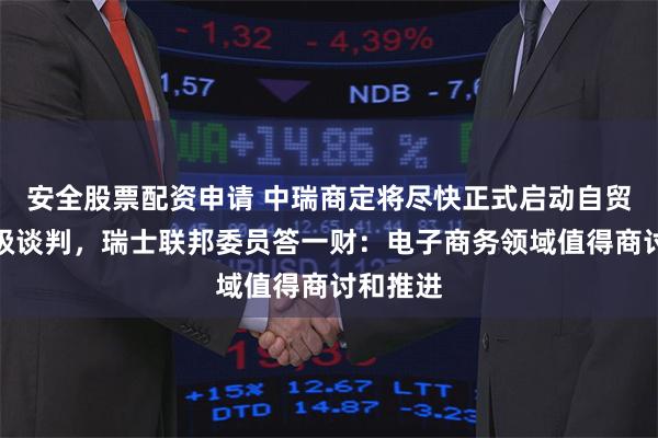 安全股票配资申请 中瑞商定将尽快正式启动自贸协定升级谈判，瑞士联邦委员答一财：电子商务领域值得商讨和推进