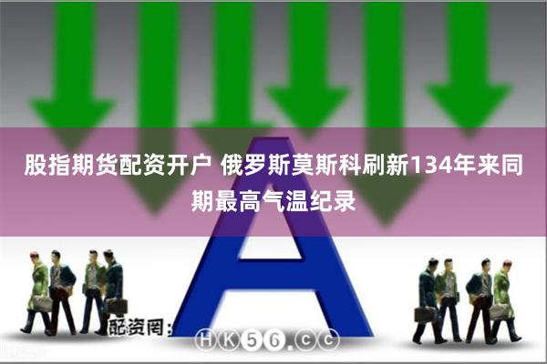 股指期货配资开户 俄罗斯莫斯科刷新134年来同期最高气温纪录