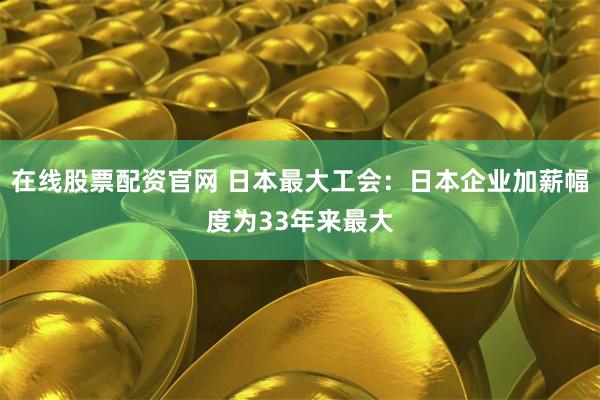 在线股票配资官网 日本最大工会：日本企业加薪幅度为33年来最大