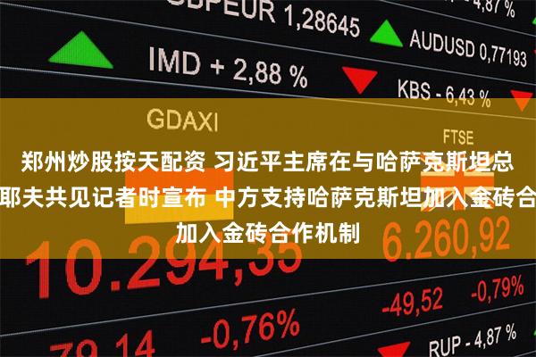 郑州炒股按天配资 习近平主席在与哈萨克斯坦总统托卡耶夫共见记者时宣布 中方支持哈萨克斯坦加入金砖合作机制