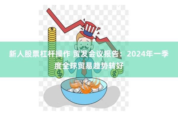 新人股票杠杆操作 贸发会议报告：2024年一季度全球贸易趋势转好