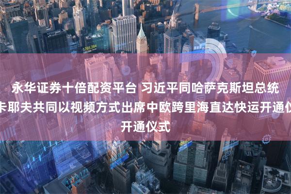 永华证券十倍配资平台 习近平同哈萨克斯坦总统托卡耶夫共同以视频方式出席中欧跨里海直达快运开通仪式