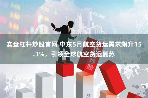 实盘杠杆炒股官网 中东5月航空货运需求飙升15.3%，引领全球航空货运复苏