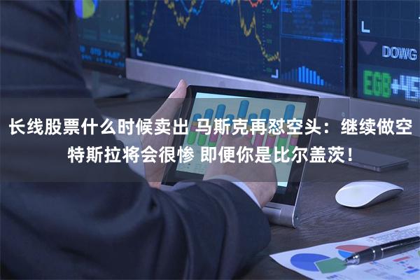 长线股票什么时候卖出 马斯克再怼空头：继续做空特斯拉将会很惨 即便你是比尔盖茨！