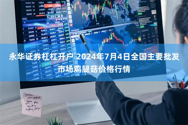 永华证券杠杠开户 2024年7月4日全国主要批发市场鸡腿菇价格行情