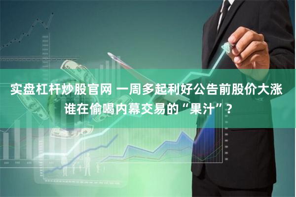 实盘杠杆炒股官网 一周多起利好公告前股价大涨 谁在偷喝内幕交易的“果汁”？