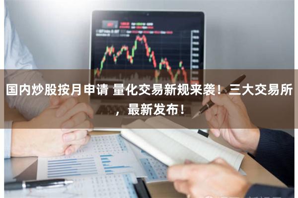 国内炒股按月申请 量化交易新规来袭！三大交易所，最新发布！