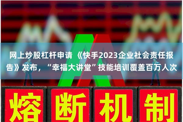 网上炒股杠杆申请 《快手2023企业社会责任报告》发布，“幸福大讲堂”技能培训覆盖百万人次