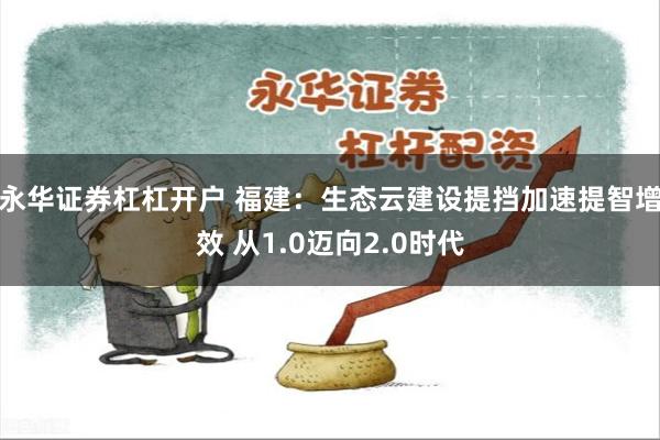 永华证券杠杠开户 福建：生态云建设提挡加速提智增效 从1.0迈向2.0时代