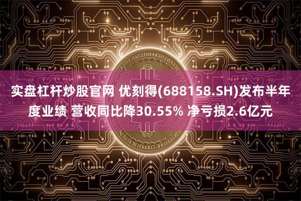 实盘杠杆炒股官网 优刻得(688158.SH)发布半年度业绩 营收同比降30.55% 净亏损2.6亿元