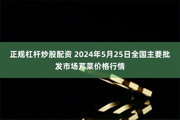 正规杠杆炒股配资 2024年5月25日全国主要批发市场芹菜价格行情