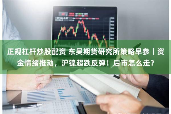 正规杠杆炒股配资 东吴期货研究所策略早参｜资金情绪推动，沪镍超跌反弹！后市怎么走？