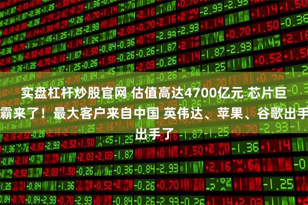 实盘杠杆炒股官网 估值高达4700亿元 芯片巨无霸来了！最大客户来自中国 英伟达、苹果、谷歌出手了