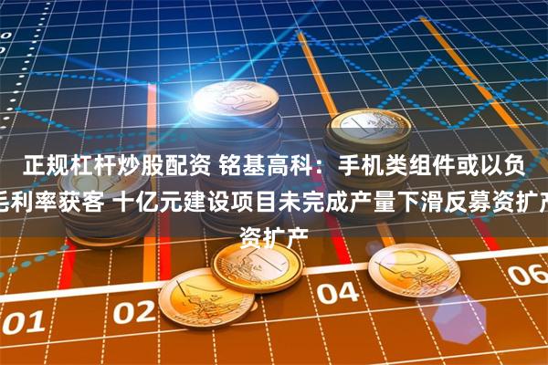 正规杠杆炒股配资 铭基高科：手机类组件或以负毛利率获客 十亿元建设项目未完成产量下滑反募资扩产