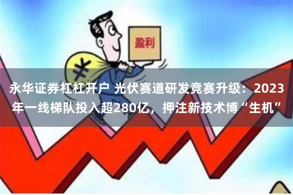 永华证券杠杠开户 光伏赛道研发竞赛升级：2023年一线梯队投入超280亿，押注新技术博“生机”