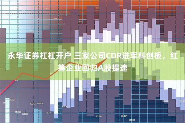 永华证券杠杠开户 三家公司CDR进军科创板，红筹企业回归A股提速