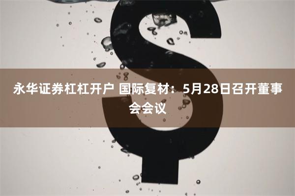 永华证券杠杠开户 国际复材：5月28日召开董事会会议