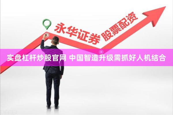 实盘杠杆炒股官网 中国智造升级需抓好人机结合