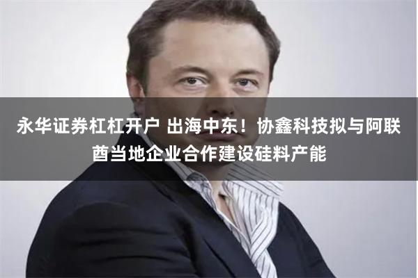 永华证券杠杠开户 出海中东！协鑫科技拟与阿联酋当地企业合作建设硅料产能