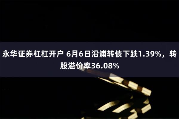 永华证券杠杠开户 6月6日沿浦转债下跌1.39%，转股溢价率36.08%