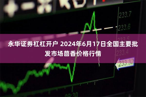 永华证券杠杠开户 2024年6月17日全国主要批发市场茴香价格行情