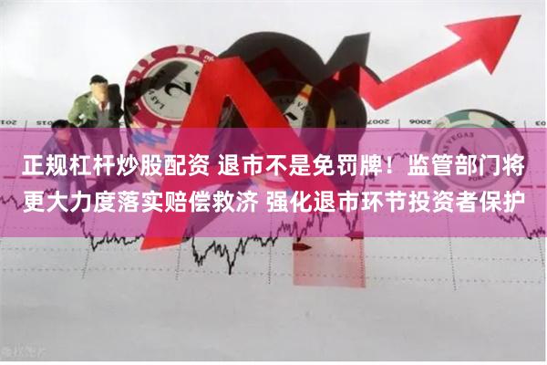 正规杠杆炒股配资 退市不是免罚牌！监管部门将更大力度落实赔偿救济 强化退市环节投资者保护