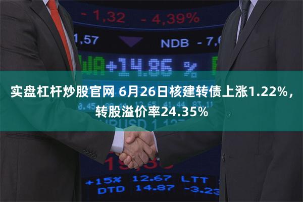 实盘杠杆炒股官网 6月26日核建转债上涨1.22%，转股溢价率24.35%