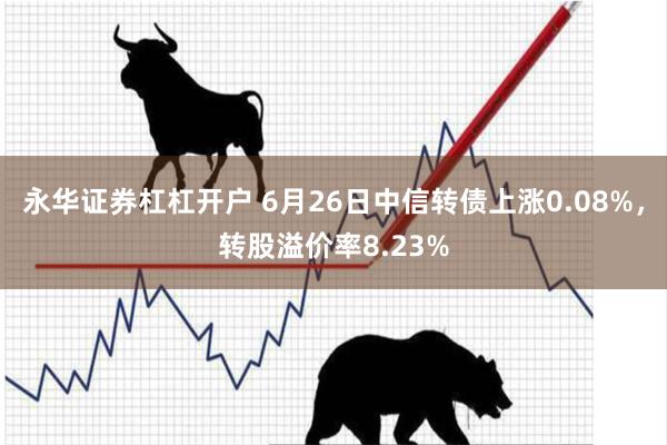永华证券杠杠开户 6月26日中信转债上涨0.08%，转股溢价率8.23%