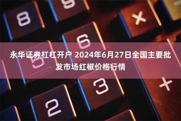 永华证券杠杠开户 2024年6月27日全国主要批发市场红椒价格行情