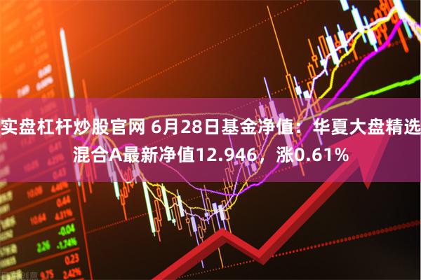 实盘杠杆炒股官网 6月28日基金净值：华夏大盘精选混合A最新净值12.946，涨0.61%