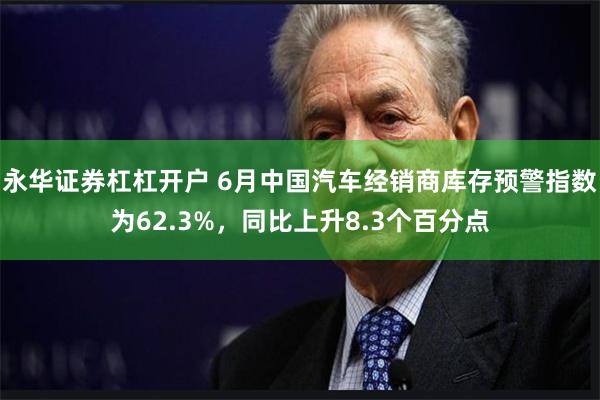 永华证券杠杠开户 6月中国汽车经销商库存预警指数为62.3%，同比上升8.3个百分点
