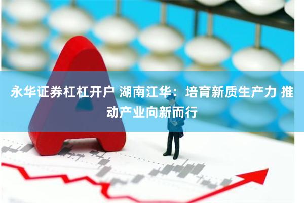 永华证券杠杠开户 湖南江华：培育新质生产力 推动产业向新而行