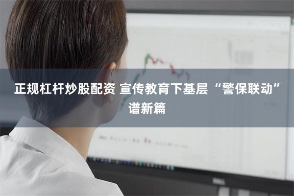 正规杠杆炒股配资 宣传教育下基层 “警保联动”谱新篇