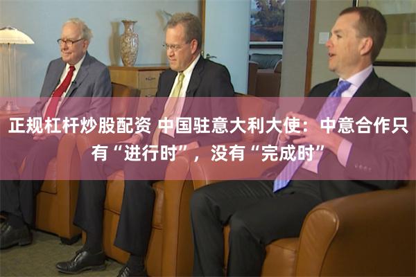 正规杠杆炒股配资 中国驻意大利大使：中意合作只有“进行时”，没有“完成时”
