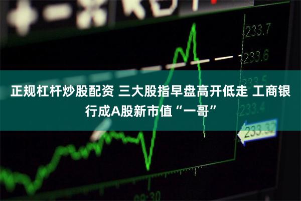 正规杠杆炒股配资 三大股指早盘高开低走 工商银行成A股新市值“一哥”