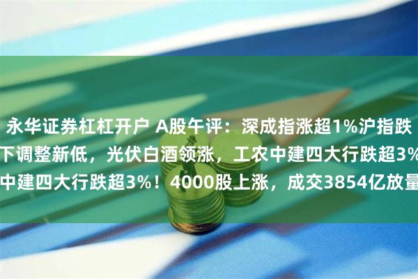 永华证券杠杠开户 A股午评：深成指涨超1%沪指跌0.45%，盘中均再度创下调整新低，光伏白酒领涨，工农中建四大行跌超3%！4000股上涨，成交3854亿放量629亿