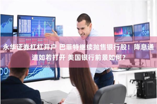 永华证券杠杠开户 巴菲特继续抛售银行股！降息通道如若打开 美国银行前景如何？