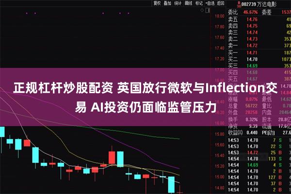 正规杠杆炒股配资 英国放行微软与Inflection交易 AI投资仍面临监管压力