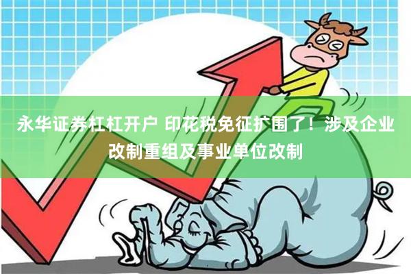 永华证券杠杠开户 印花税免征扩围了！涉及企业改制重组及事业单位改制