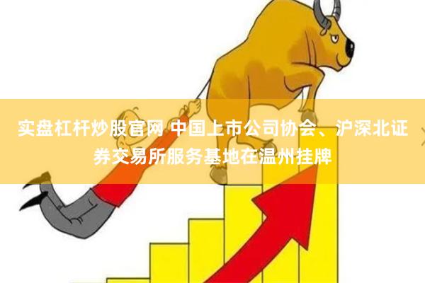 实盘杠杆炒股官网 中国上市公司协会、沪深北证券交易所服务基地在温州挂牌