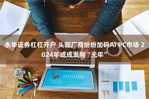 永华证券杠杠开户 头部厂商纷纷加码AI PC市场 2024年或成发展“元年”