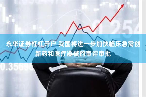 永华证券杠杠开户 我国将进一步加快临床急需创新药和医疗器械的审评审批