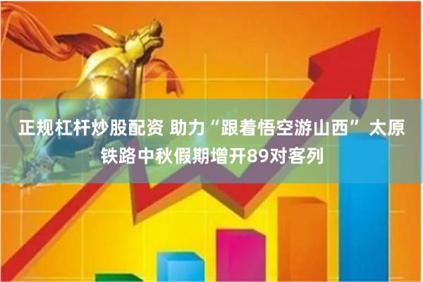 正规杠杆炒股配资 助力“跟着悟空游山西” 太原铁路中秋假期增开89对客列