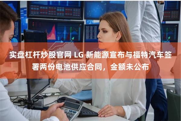 实盘杠杆炒股官网 LG 新能源宣布与福特汽车签署两份电池供应合同，金额未公布