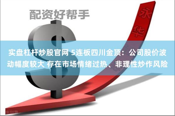 实盘杠杆炒股官网 5连板四川金顶：公司股价波动幅度较大 存在市场情绪过热、非理性炒作风险