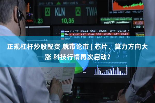 正规杠杆炒股配资 就市论市 | 芯片、算力方向大涨 科技行情再次启动？