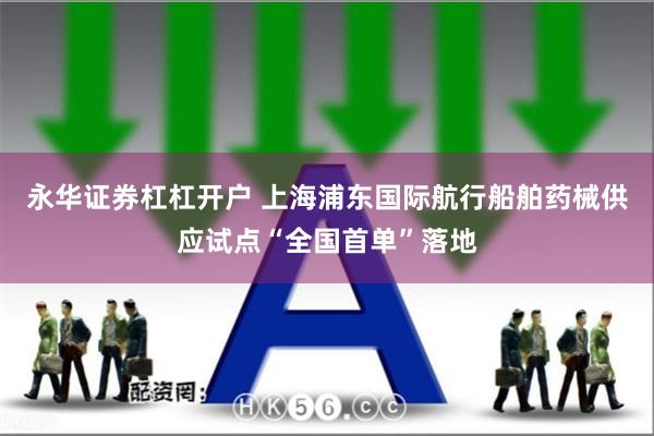 永华证券杠杠开户 上海浦东国际航行船舶药械供应试点“全国首单”落地