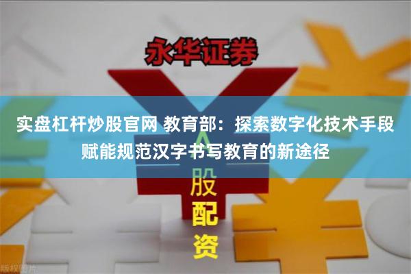 实盘杠杆炒股官网 教育部：探索数字化技术手段赋能规范汉字书写教育的新途径