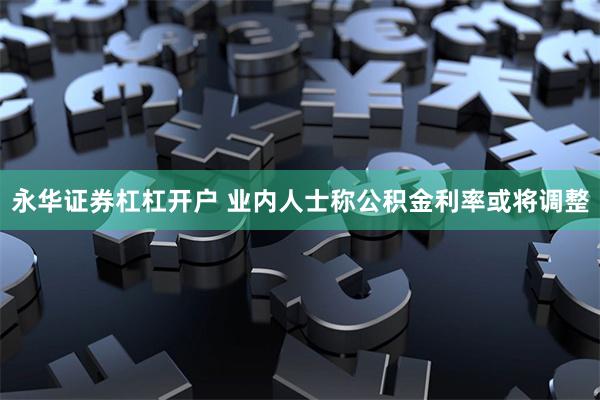 永华证券杠杠开户 业内人士称公积金利率或将调整