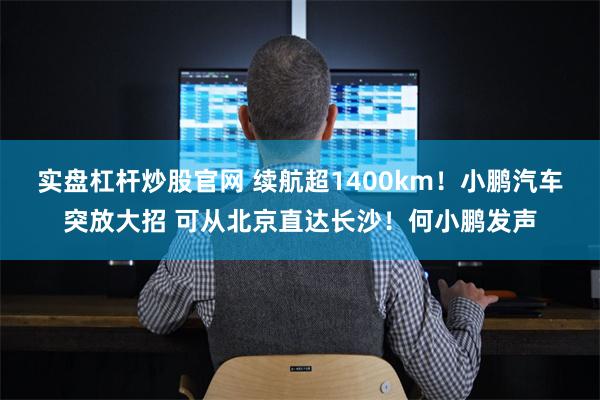 实盘杠杆炒股官网 续航超1400km！小鹏汽车突放大招 可从北京直达长沙！何小鹏发声